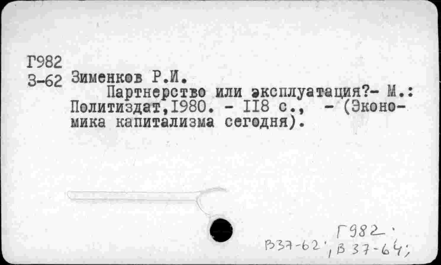 ﻿Г982
3-62 Зименков Р.И.
Партнерство или эксплуатация?- М.: Политиздат,1980. - 118 с., - (Экономика капитализма сегодня).
гвз^'